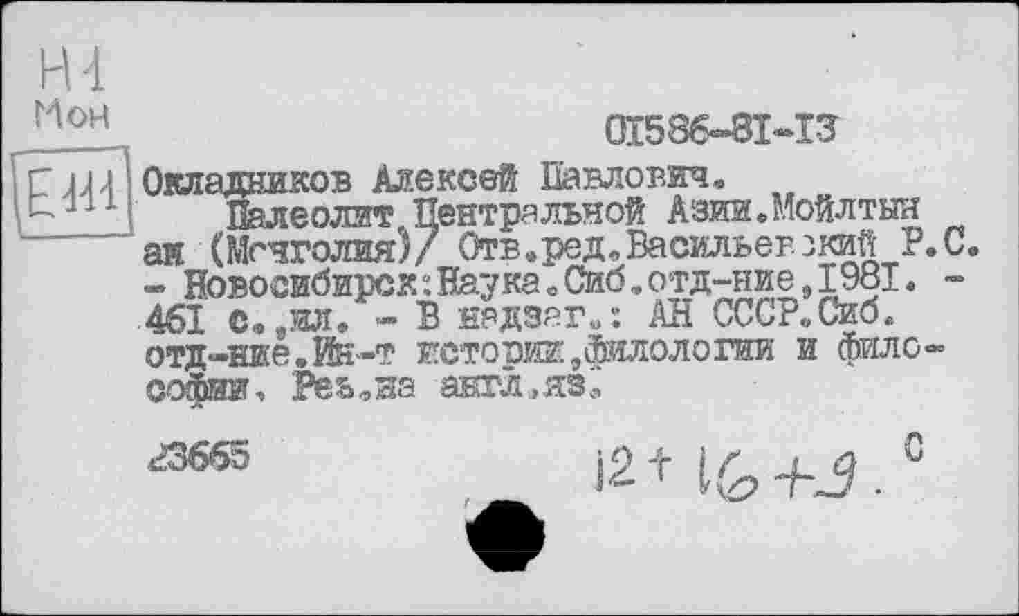 ﻿H 4
Мон
Œ586-8I-I3
Окладников Алексей Павлович.
Палеолит Центральной Азии.Мойлтын ай (Монголия)/ Отв.ред, Васильев зкийР. С. « Новосибирск: Наука Лб.отд-ние, 1981. -461 Сфйил9 - В надзаги: АН ССС?«Сиб,. отд-ние.Йй-т истории.филологии и философии. РёьоНа англ, язі,‘
гзбб5